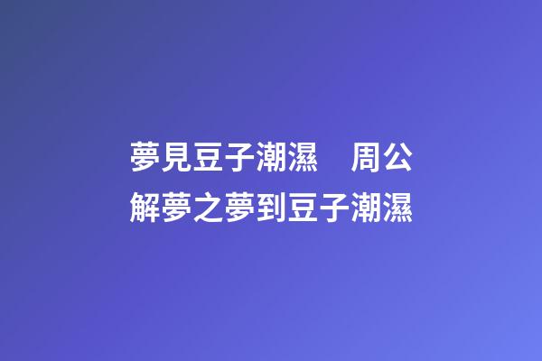 夢見豆子潮濕　周公解夢之夢到豆子潮濕